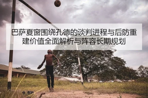 巴萨夏窗围绕孔德的谈判进程与后防重建价值全面解析与阵容长期规划