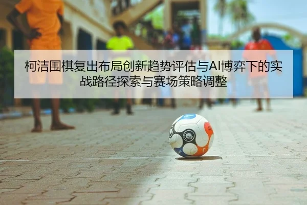 ke-jie-wei-qi-fu-chu-bu-ju-chuang-xin-qu-shi-ping-gu-yu-bo-yi-xia-de-shi-zhan-lu-jing-tan-suo-yu-sai-chang-ce-lve-tiao-1-415.jpg