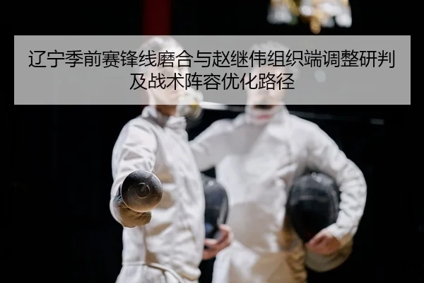 辽宁季前赛锋线磨合与赵继伟组织端调整研判及战术阵容优化路径