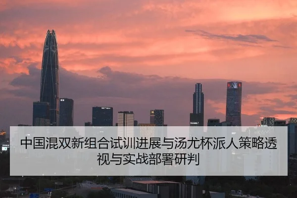 中国混双新组合试训进展与汤尤杯派人策略透视与实战部署研判